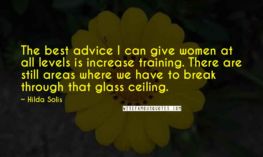 Hilda Solis Quotes: The best advice I can give women at all levels is increase training. There are still areas where we have to break through that glass ceiling.