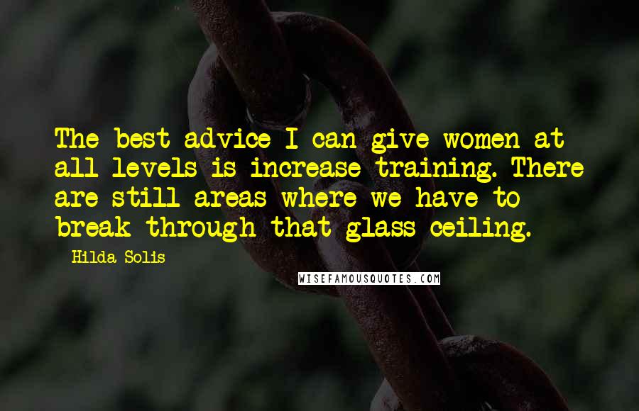 Hilda Solis Quotes: The best advice I can give women at all levels is increase training. There are still areas where we have to break through that glass ceiling.