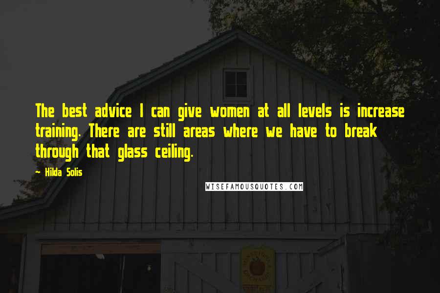 Hilda Solis Quotes: The best advice I can give women at all levels is increase training. There are still areas where we have to break through that glass ceiling.