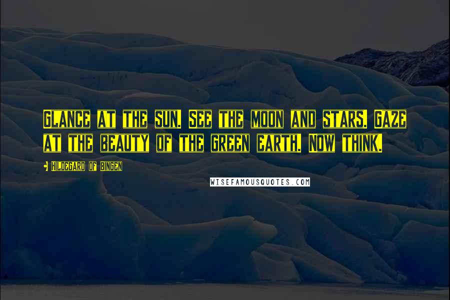 Hildegard Of Bingen Quotes: Glance at the sun. See the moon and stars. Gaze at the beauty of the green earth. Now think.