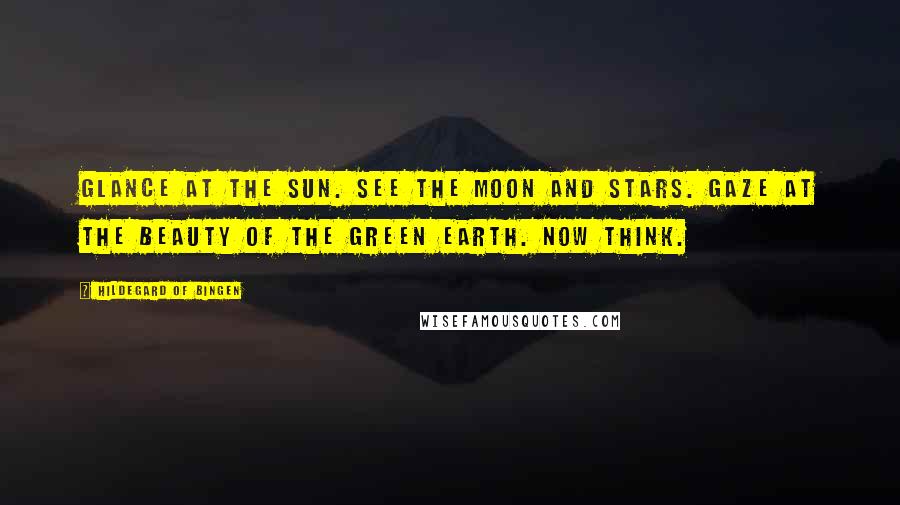 Hildegard Of Bingen Quotes: Glance at the sun. See the moon and stars. Gaze at the beauty of the green earth. Now think.