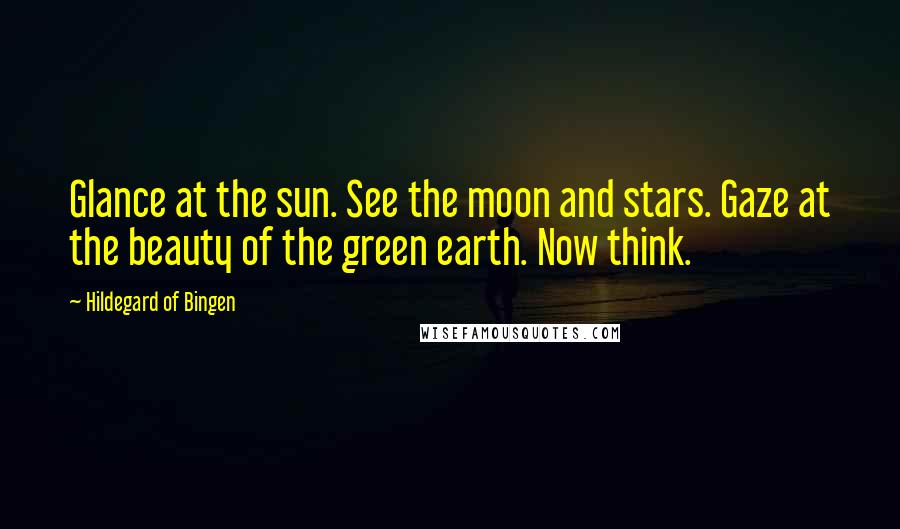 Hildegard Of Bingen Quotes: Glance at the sun. See the moon and stars. Gaze at the beauty of the green earth. Now think.