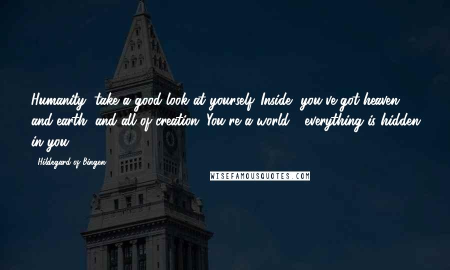 Hildegard Of Bingen Quotes: Humanity, take a good look at yourself. Inside, you've got heaven and earth, and all of creation. You're a world - everything is hidden in you.