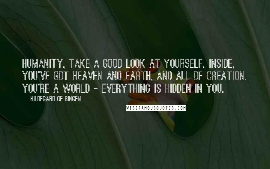 Hildegard Of Bingen Quotes: Humanity, take a good look at yourself. Inside, you've got heaven and earth, and all of creation. You're a world - everything is hidden in you.