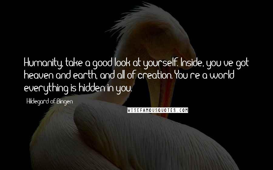 Hildegard Of Bingen Quotes: Humanity, take a good look at yourself. Inside, you've got heaven and earth, and all of creation. You're a world - everything is hidden in you.