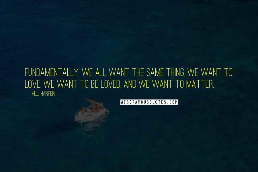 Hill Harper Quotes: Fundamentally, we all want the same thing. We want to love. We want to be loved, and we want to matter.
