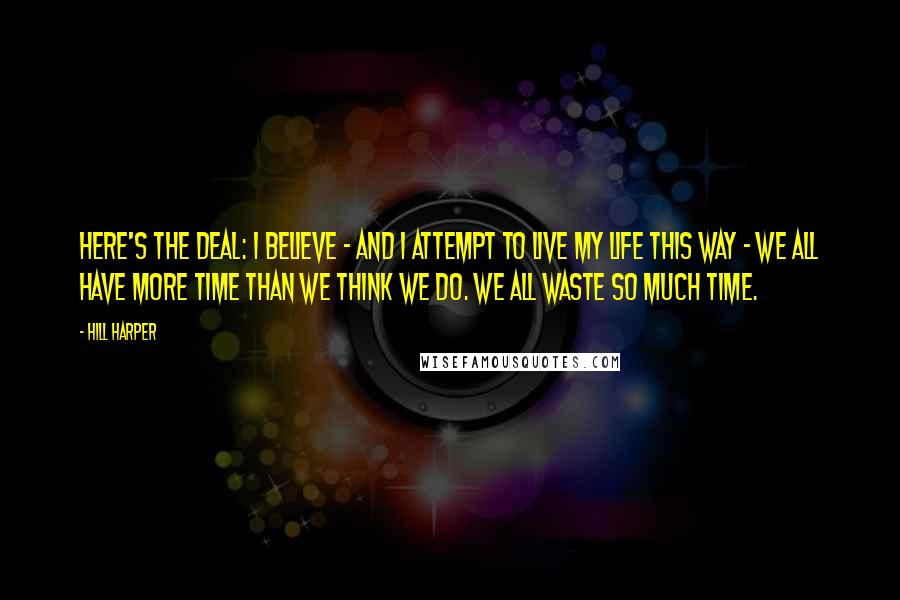 Hill Harper Quotes: Here's the deal: I believe - and I attempt to live my life this way - we all have more time than we think we do. We all waste so much time.