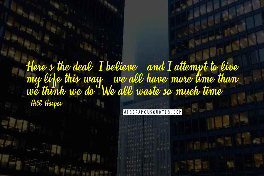 Hill Harper Quotes: Here's the deal: I believe - and I attempt to live my life this way - we all have more time than we think we do. We all waste so much time.