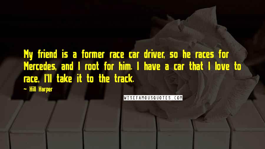 Hill Harper Quotes: My friend is a former race car driver, so he races for Mercedes, and I root for him. I have a car that I love to race, I'll take it to the track.