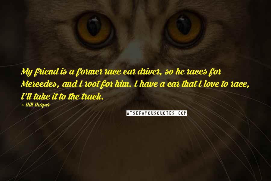 Hill Harper Quotes: My friend is a former race car driver, so he races for Mercedes, and I root for him. I have a car that I love to race, I'll take it to the track.
