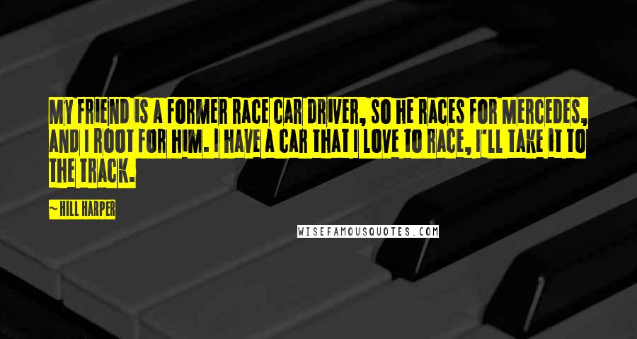 Hill Harper Quotes: My friend is a former race car driver, so he races for Mercedes, and I root for him. I have a car that I love to race, I'll take it to the track.