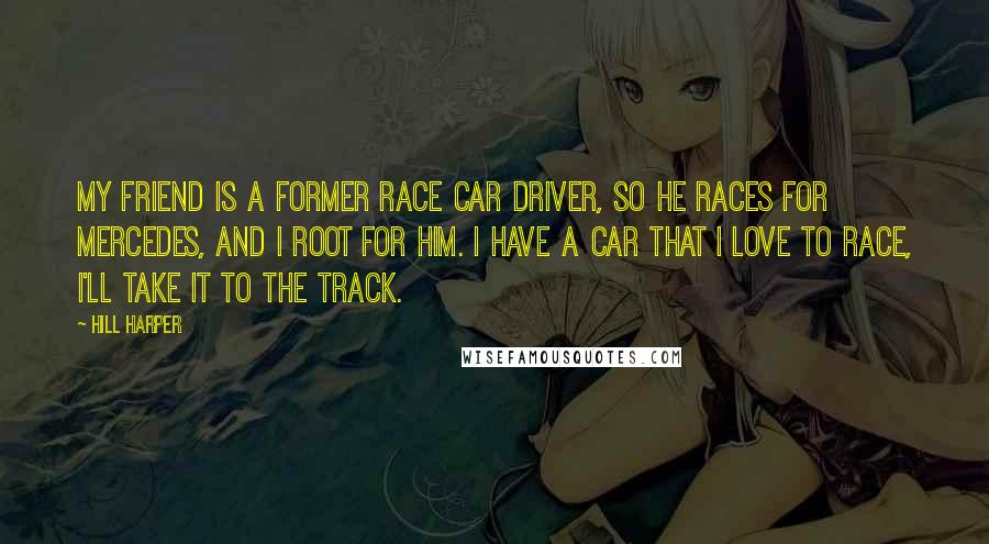 Hill Harper Quotes: My friend is a former race car driver, so he races for Mercedes, and I root for him. I have a car that I love to race, I'll take it to the track.