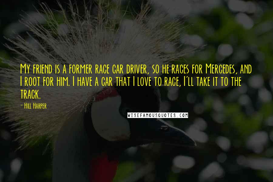 Hill Harper Quotes: My friend is a former race car driver, so he races for Mercedes, and I root for him. I have a car that I love to race, I'll take it to the track.