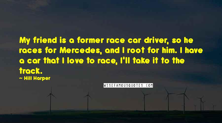 Hill Harper Quotes: My friend is a former race car driver, so he races for Mercedes, and I root for him. I have a car that I love to race, I'll take it to the track.