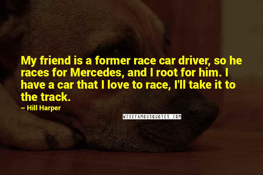 Hill Harper Quotes: My friend is a former race car driver, so he races for Mercedes, and I root for him. I have a car that I love to race, I'll take it to the track.