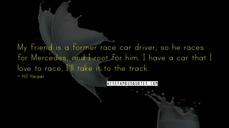 Hill Harper Quotes: My friend is a former race car driver, so he races for Mercedes, and I root for him. I have a car that I love to race, I'll take it to the track.