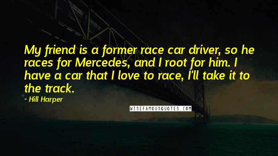 Hill Harper Quotes: My friend is a former race car driver, so he races for Mercedes, and I root for him. I have a car that I love to race, I'll take it to the track.