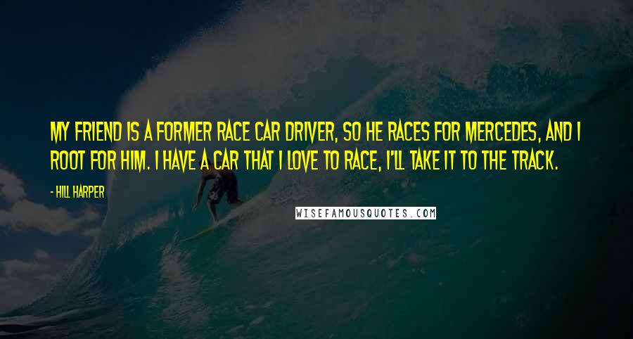 Hill Harper Quotes: My friend is a former race car driver, so he races for Mercedes, and I root for him. I have a car that I love to race, I'll take it to the track.