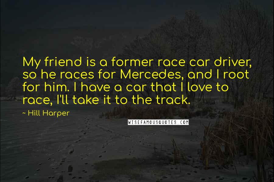 Hill Harper Quotes: My friend is a former race car driver, so he races for Mercedes, and I root for him. I have a car that I love to race, I'll take it to the track.