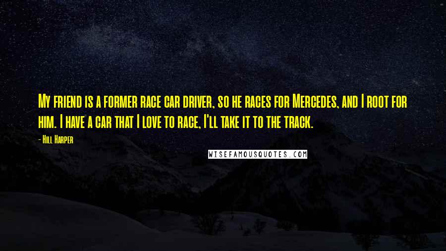 Hill Harper Quotes: My friend is a former race car driver, so he races for Mercedes, and I root for him. I have a car that I love to race, I'll take it to the track.