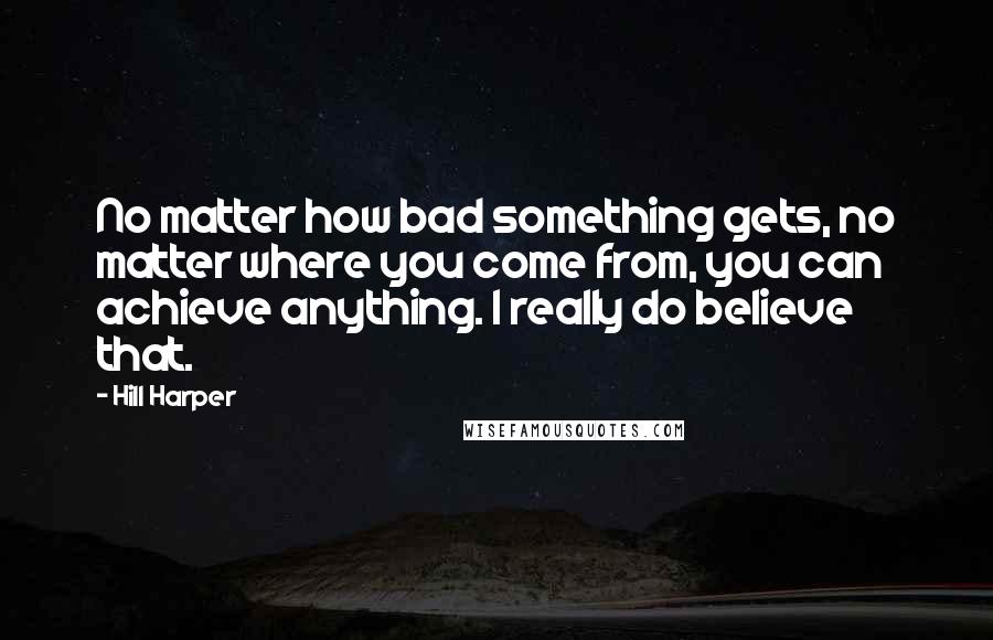 Hill Harper Quotes: No matter how bad something gets, no matter where you come from, you can achieve anything. I really do believe that.