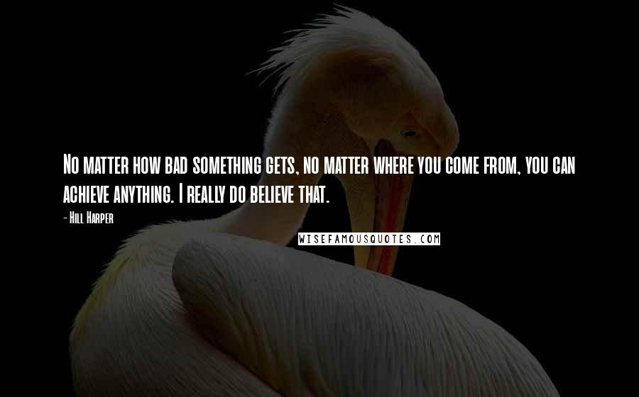 Hill Harper Quotes: No matter how bad something gets, no matter where you come from, you can achieve anything. I really do believe that.
