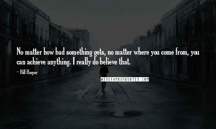 Hill Harper Quotes: No matter how bad something gets, no matter where you come from, you can achieve anything. I really do believe that.