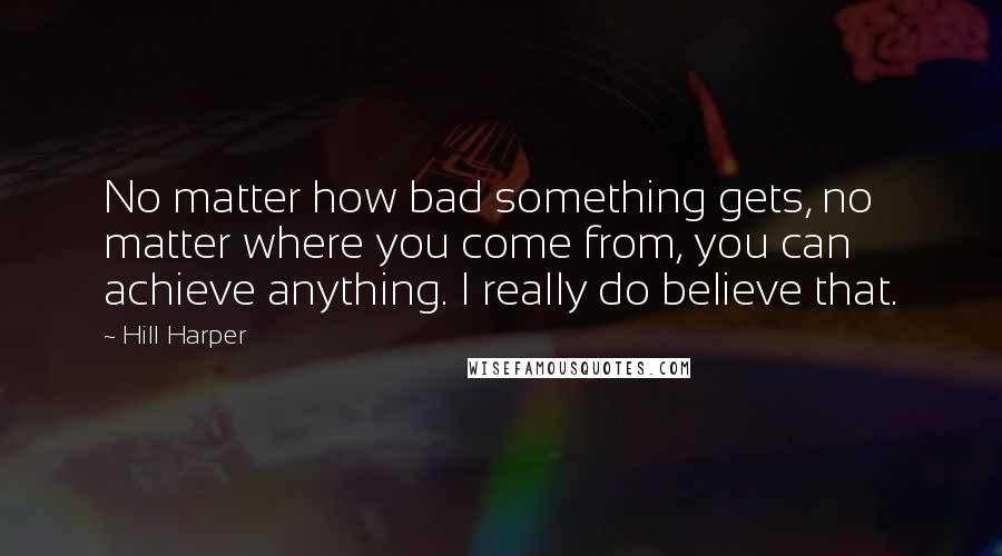 Hill Harper Quotes: No matter how bad something gets, no matter where you come from, you can achieve anything. I really do believe that.