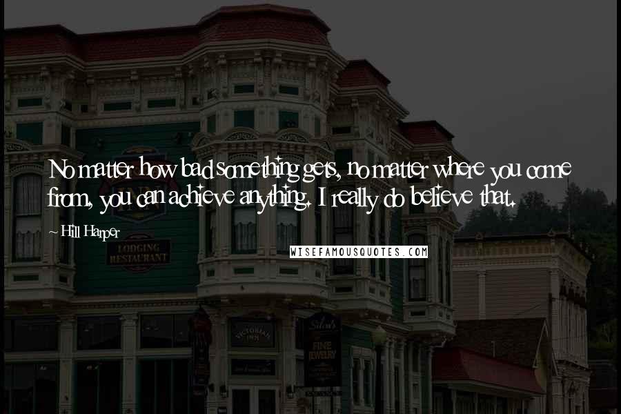 Hill Harper Quotes: No matter how bad something gets, no matter where you come from, you can achieve anything. I really do believe that.