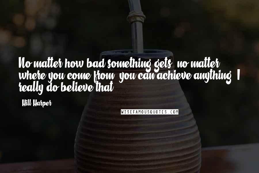 Hill Harper Quotes: No matter how bad something gets, no matter where you come from, you can achieve anything. I really do believe that.