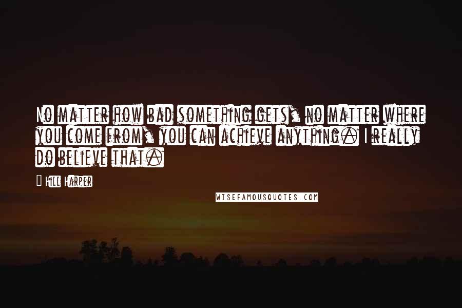 Hill Harper Quotes: No matter how bad something gets, no matter where you come from, you can achieve anything. I really do believe that.