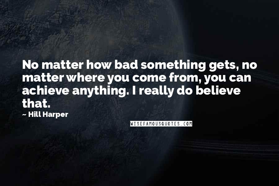 Hill Harper Quotes: No matter how bad something gets, no matter where you come from, you can achieve anything. I really do believe that.