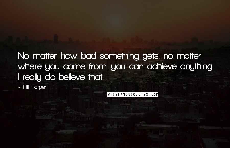 Hill Harper Quotes: No matter how bad something gets, no matter where you come from, you can achieve anything. I really do believe that.