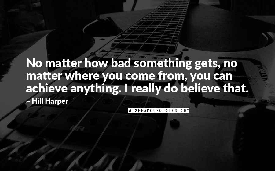 Hill Harper Quotes: No matter how bad something gets, no matter where you come from, you can achieve anything. I really do believe that.