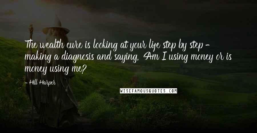 Hill Harper Quotes: The wealth cure is looking at your life step by step - making a diagnosis and saying, 'Am I using money or is money using me?'