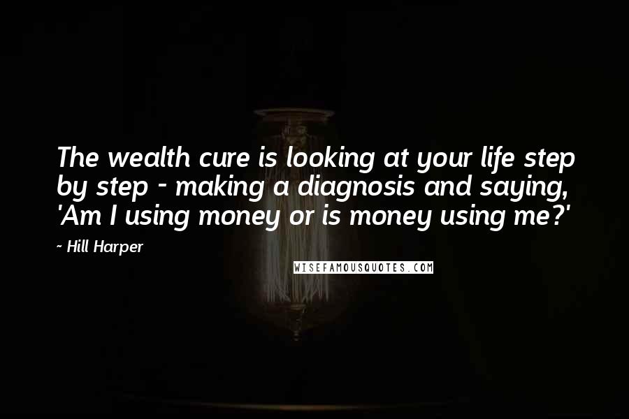 Hill Harper Quotes: The wealth cure is looking at your life step by step - making a diagnosis and saying, 'Am I using money or is money using me?'