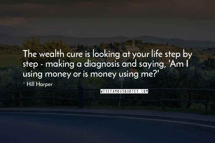 Hill Harper Quotes: The wealth cure is looking at your life step by step - making a diagnosis and saying, 'Am I using money or is money using me?'