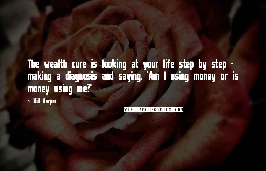 Hill Harper Quotes: The wealth cure is looking at your life step by step - making a diagnosis and saying, 'Am I using money or is money using me?'