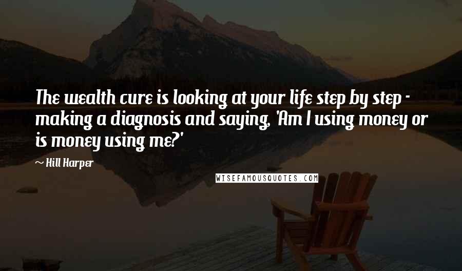 Hill Harper Quotes: The wealth cure is looking at your life step by step - making a diagnosis and saying, 'Am I using money or is money using me?'