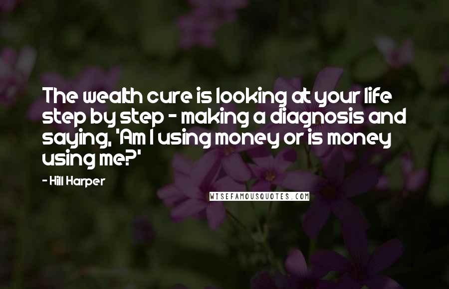 Hill Harper Quotes: The wealth cure is looking at your life step by step - making a diagnosis and saying, 'Am I using money or is money using me?'