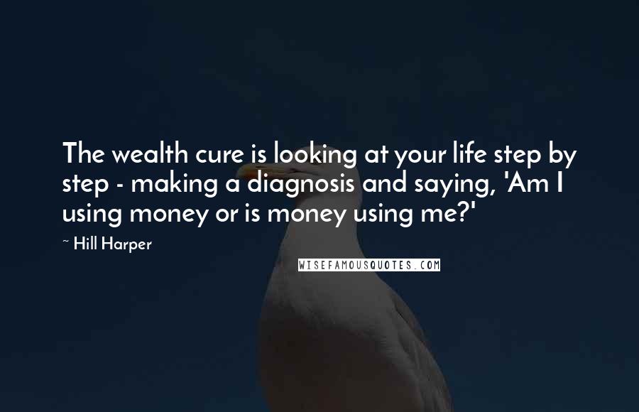 Hill Harper Quotes: The wealth cure is looking at your life step by step - making a diagnosis and saying, 'Am I using money or is money using me?'