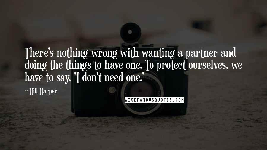 Hill Harper Quotes: There's nothing wrong with wanting a partner and doing the things to have one. To protect ourselves, we have to say, 'I don't need one.'