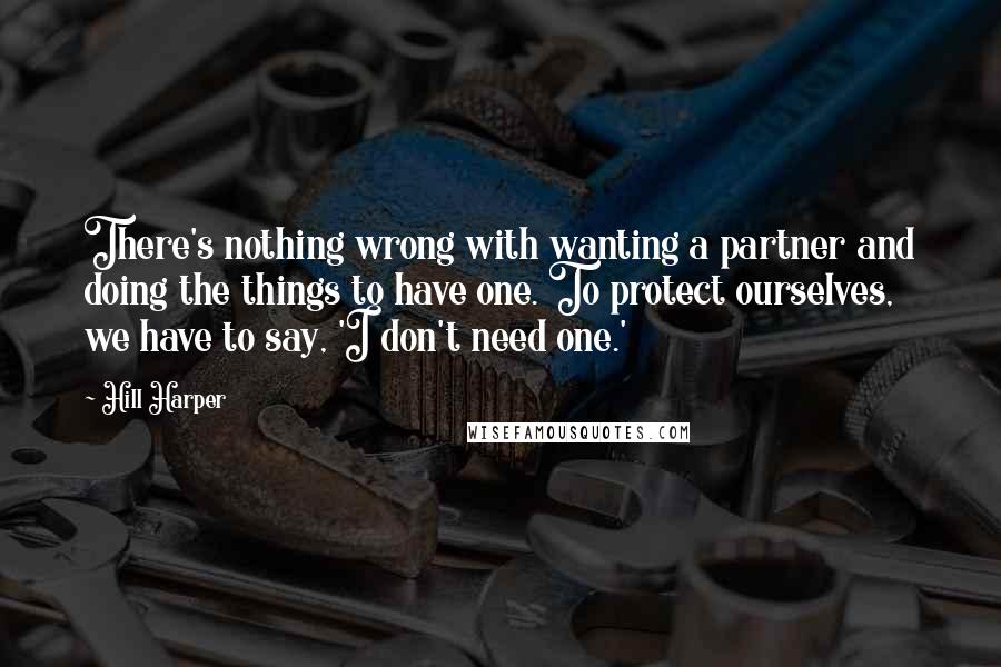 Hill Harper Quotes: There's nothing wrong with wanting a partner and doing the things to have one. To protect ourselves, we have to say, 'I don't need one.'