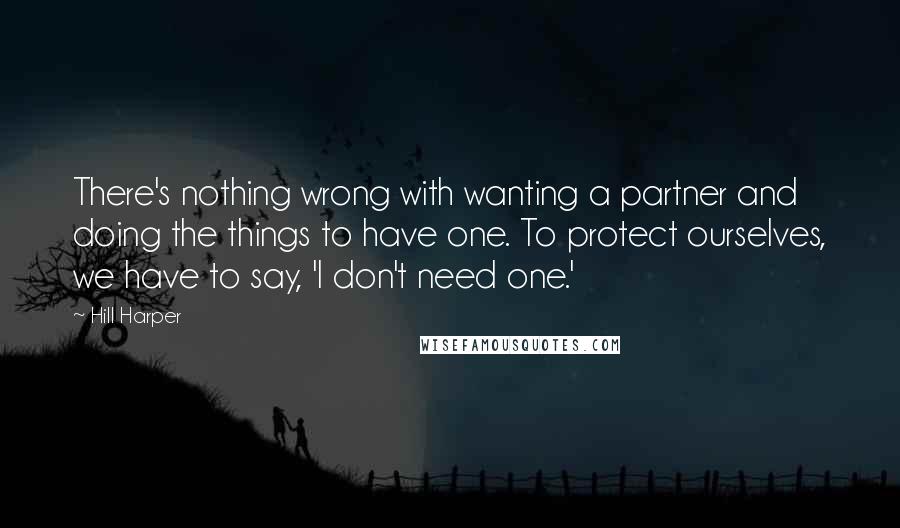 Hill Harper Quotes: There's nothing wrong with wanting a partner and doing the things to have one. To protect ourselves, we have to say, 'I don't need one.'