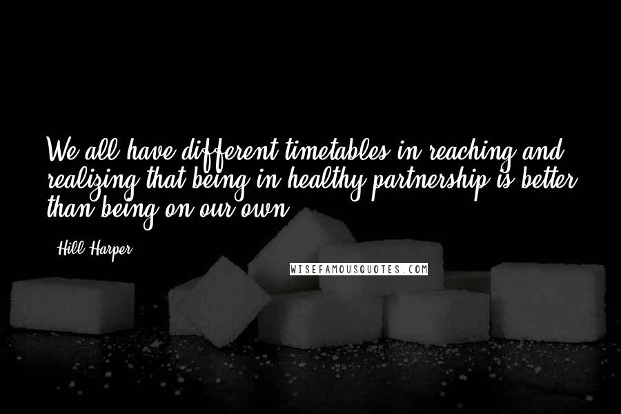 Hill Harper Quotes: We all have different timetables in reaching and realizing that being in healthy partnership is better than being on our own.