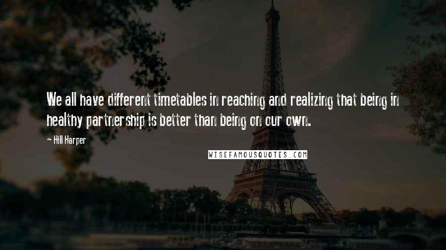 Hill Harper Quotes: We all have different timetables in reaching and realizing that being in healthy partnership is better than being on our own.