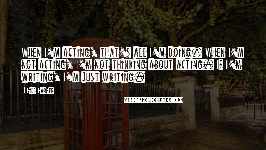 Hill Harper Quotes: When I'm acting, that's all I'm doing. When I'm not acting, I'm not thinking about acting. If I'm writing, I'm just writing.