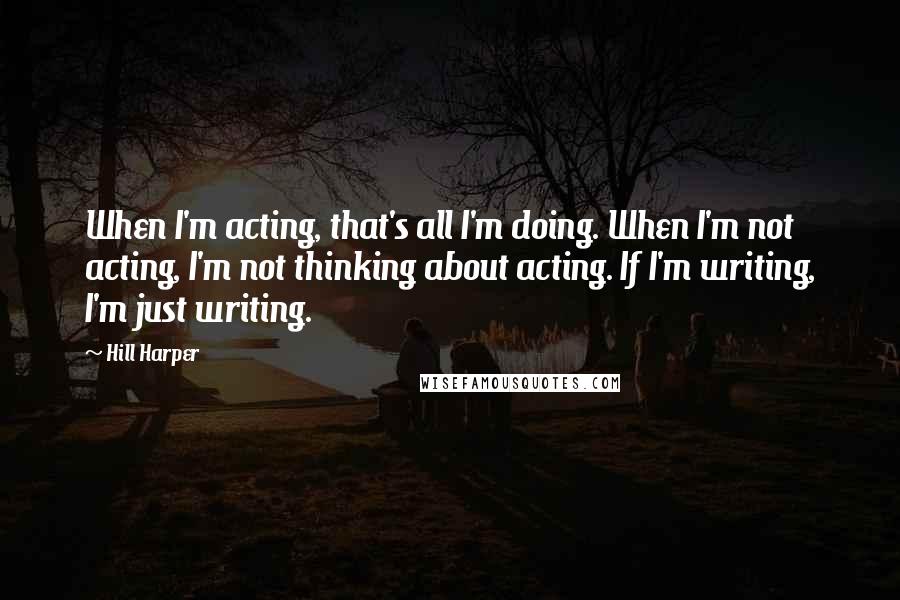 Hill Harper Quotes: When I'm acting, that's all I'm doing. When I'm not acting, I'm not thinking about acting. If I'm writing, I'm just writing.