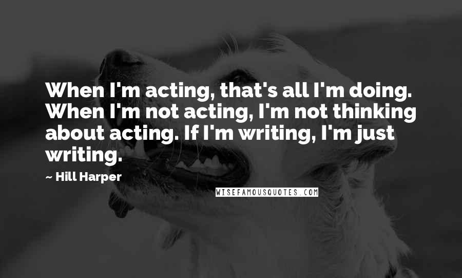 Hill Harper Quotes: When I'm acting, that's all I'm doing. When I'm not acting, I'm not thinking about acting. If I'm writing, I'm just writing.