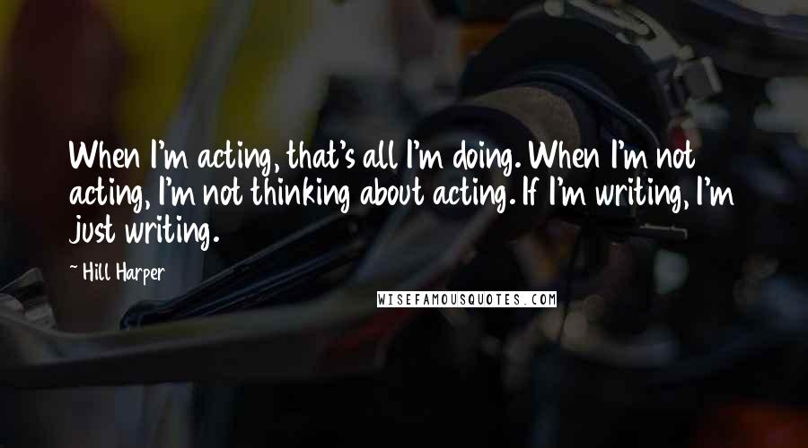 Hill Harper Quotes: When I'm acting, that's all I'm doing. When I'm not acting, I'm not thinking about acting. If I'm writing, I'm just writing.